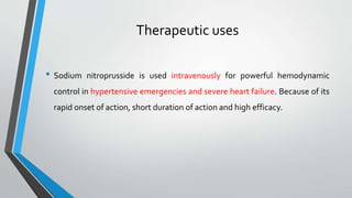 Therapeutic uses
• Sodium nitroprusside is used intravenously for powerful hemodynamic
control in hypertensive emergencies and severe heart failure. Because of its
rapid onset of action, short duration of action and high efficacy.
 