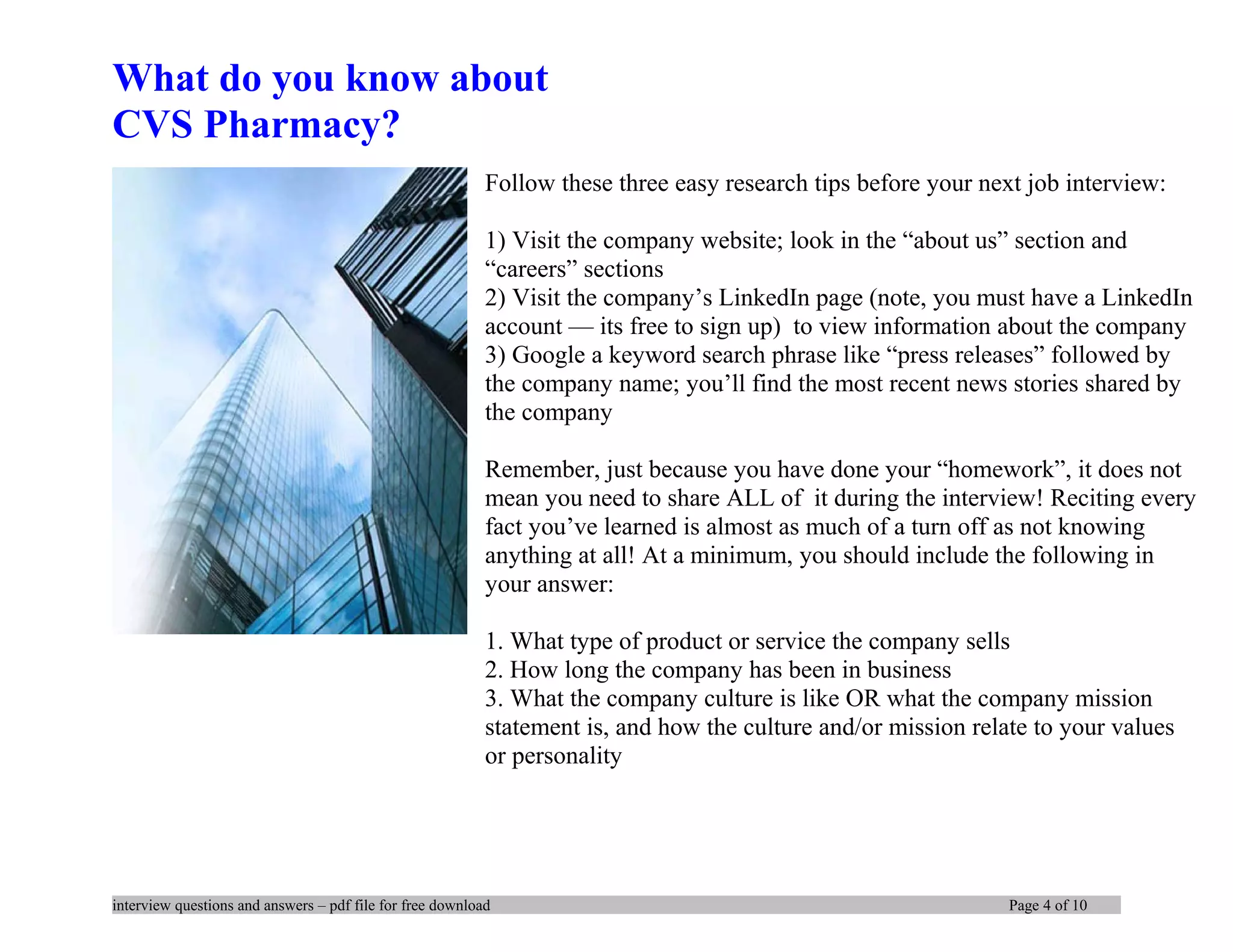 What do you know about
CVS Pharmacy?
Follow these three easy research tips before your next job interview:
1) Visit the company website; look in the “about us” section and
“careers” sections
2) Visit the company’s LinkedIn page (note, you must have a LinkedIn
account — its free to sign up) to view information about the company
3) Google a keyword search phrase like “press releases” followed by
the company name; you’ll find the most recent news stories shared by
the company
Remember, just because you have done your “homework”, it does not
mean you need to share ALL of it during the interview! Reciting every
fact you’ve learned is almost as much of a turn off as not knowing
anything at all! At a minimum, you should include the following in
your answer:
1. What type of product or service the company sells
2. How long the company has been in business
3. What the company culture is like OR what the company mission
statement is, and how the culture and/or mission relate to your values
or personality
interview questions and answers – pdf file for free download Page 4 of 10
 