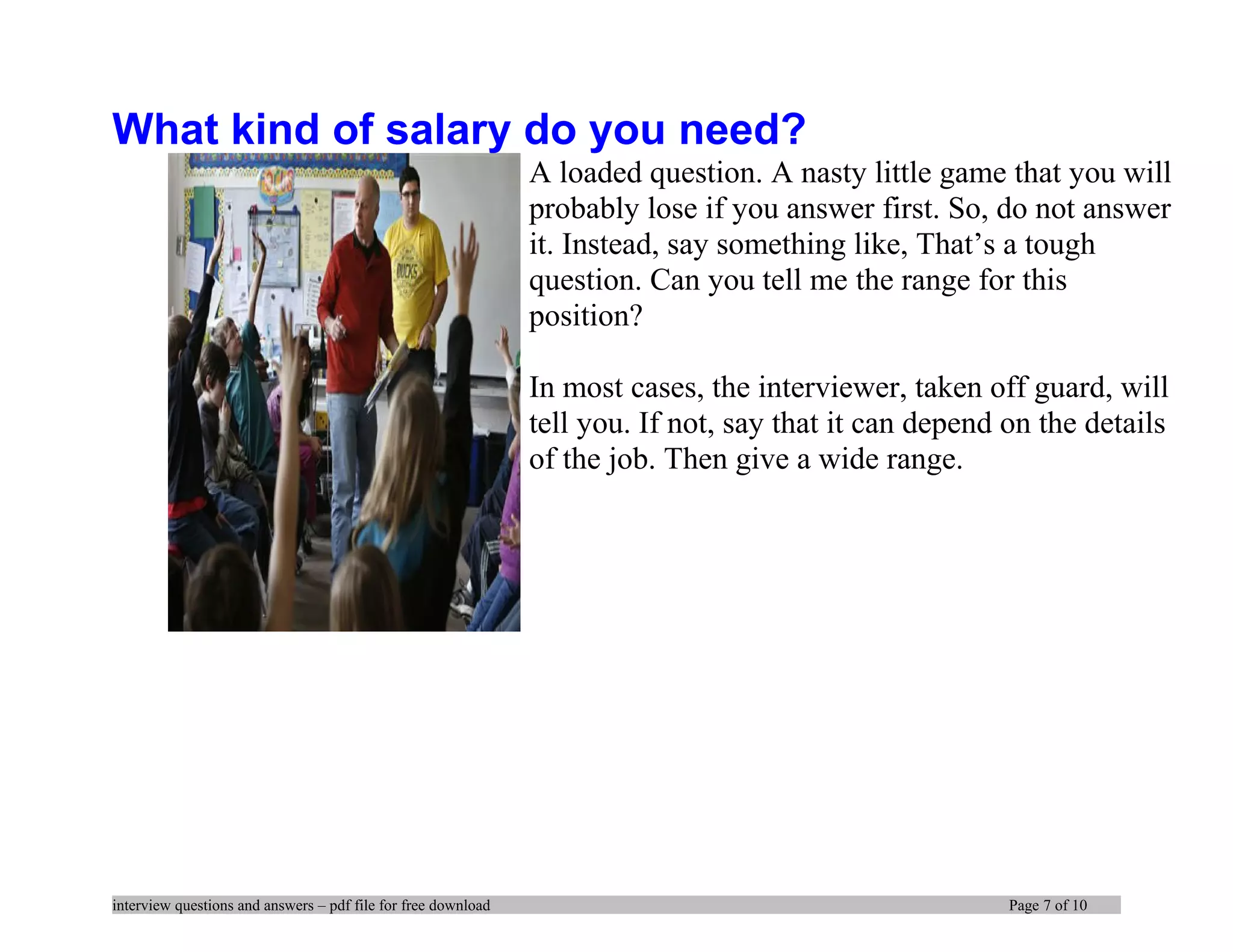 What kind of salary do you need?
A loaded question. A nasty little game that you will
probably lose if you answer first. So, do not answer
it. Instead, say something like, That’s a tough
question. Can you tell me the range for this
position?
In most cases, the interviewer, taken off guard, will
tell you. If not, say that it can depend on the details
of the job. Then give a wide range.
interview questions and answers – pdf file for free download Page 7 of 10
 
