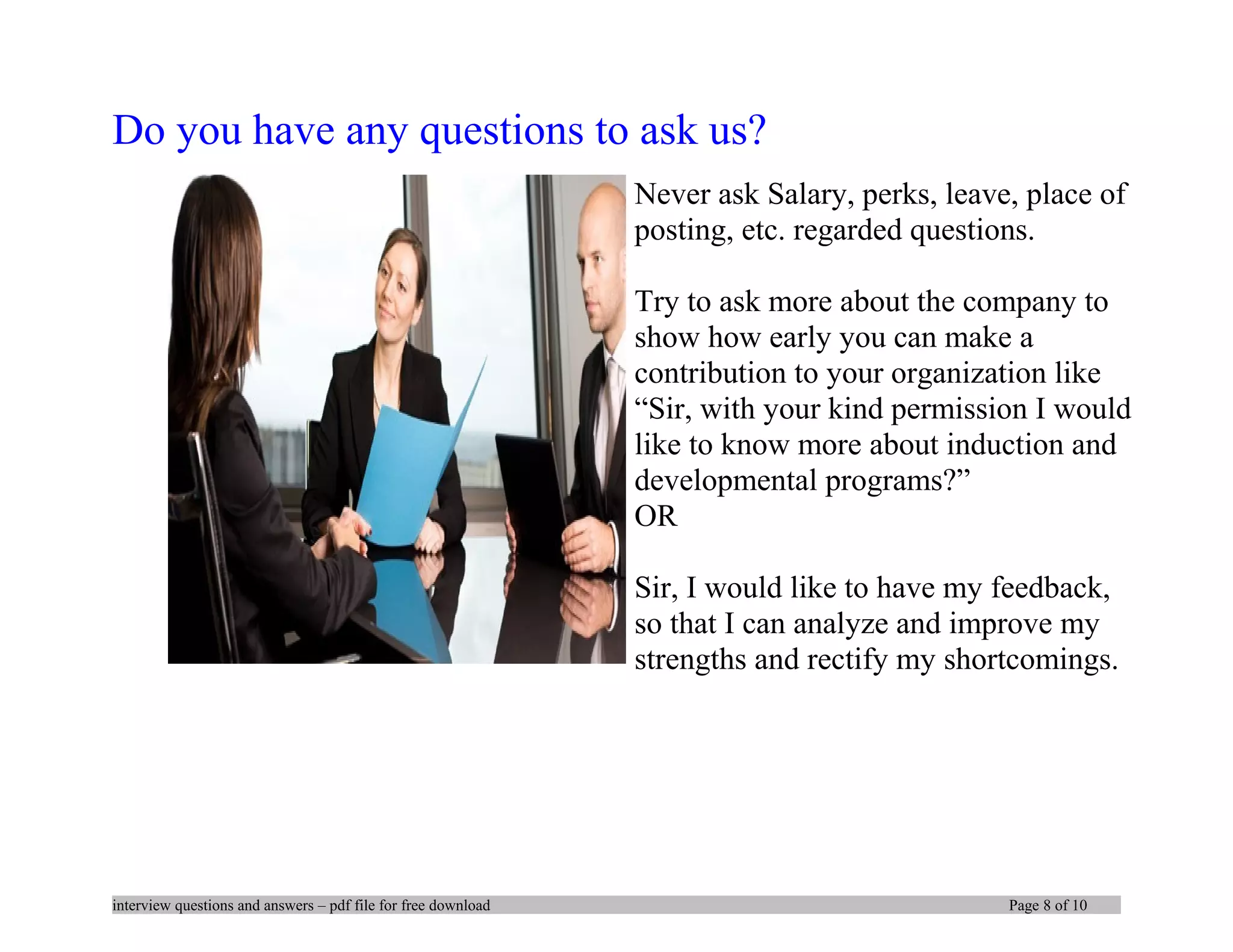 Do you have any questions to ask us?
Never ask Salary, perks, leave, place of
posting, etc. regarded questions.
Try to ask more about the company to
show how early you can make a
contribution to your organization like
“Sir, with your kind permission I would
like to know more about induction and
developmental programs?”
OR
Sir, I would like to have my feedback,
so that I can analyze and improve my
strengths and rectify my shortcomings.
interview questions and answers – pdf file for free download Page 8 of 10
 