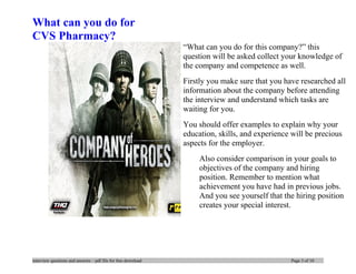 What can you do for
CVS Pharmacy?
“What can you do for this company?” this
question will be asked collect your knowledge of
the company and competence as well.
Firstly you make sure that you have researched all
information about the company before attending
the interview and understand which tasks are
waiting for you.
You should offer examples to explain why your
education, skills, and experience will be precious
aspects for the employer.
Also consider comparison in your goals to
objectives of the company and hiring
position. Remember to mention what
achievement you have had in previous jobs.
And you see yourself that the hiring position
creates your special interest.
interview questions and answers – pdf file for free download Page 3 of 10
 