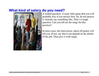What kind of salary do you need?
A loaded question. A nasty little game that you will
probably lose if you answer first. So, do not answer
it. Instead, say something like, That’s a tough
question. Can you tell me the range for this
position?
In most cases, the interviewer, taken off guard, will
tell you. If not, say that it can depend on the details
of the job. Then give a wide range.
interview questions and answers – pdf file for free download Page 7 of 10
 