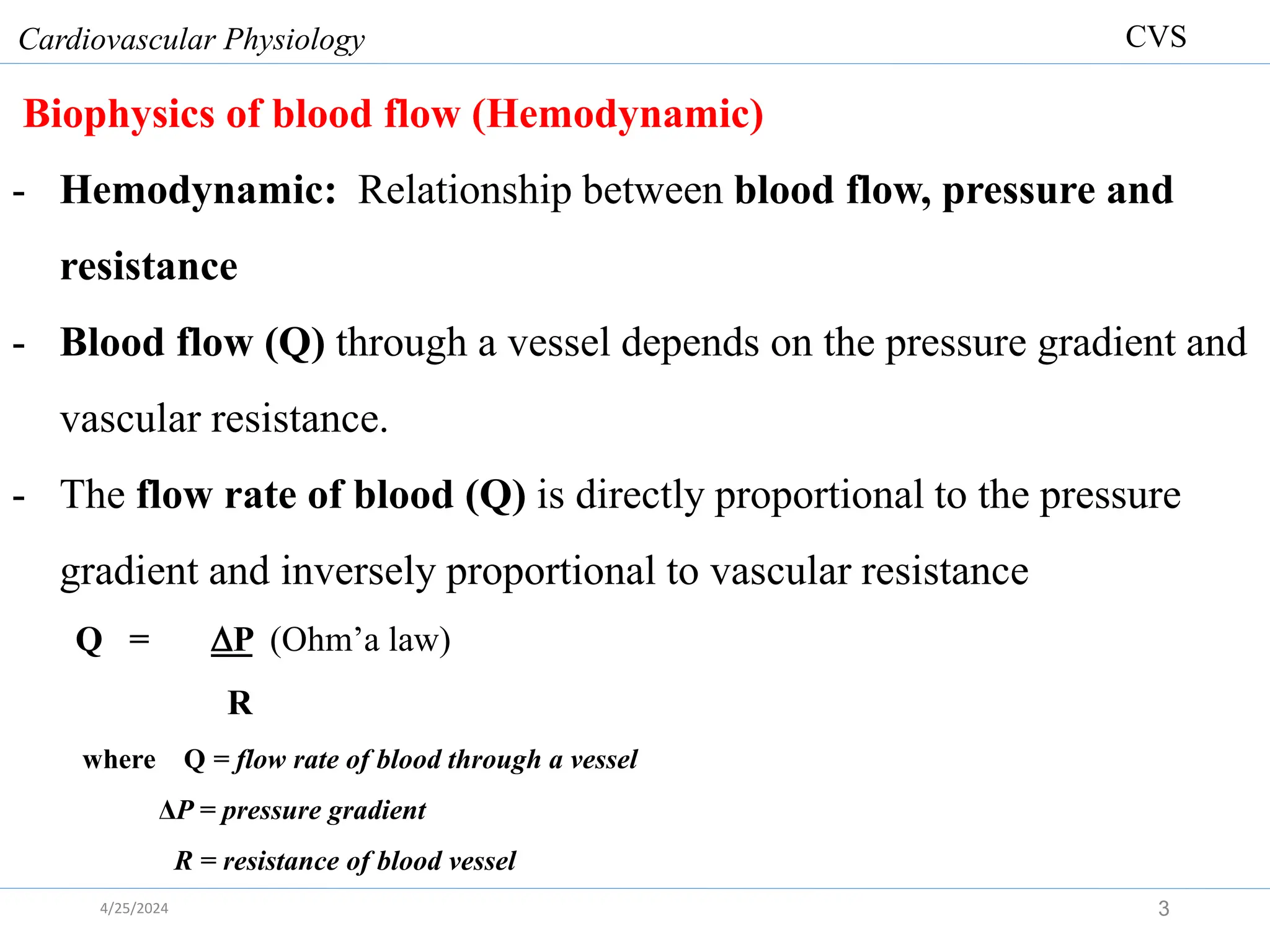 Biophysics of blood flow (Hemodynamic)
- Hemodynamic: Relationship between blood flow, pressure and
resistance
- Blood flow (Q) through a vessel depends on the pressure gradient and
vascular resistance.
- The flow rate of blood (Q) is directly proportional to the pressure
gradient and inversely proportional to vascular resistance
Q = P (Ohm’a law)
R
where Q = flow rate of blood through a vessel
ΔP = pressure gradient
R = resistance of blood vessel
Cardiovascular Physiology
3
CVS
4/25/2024
 
