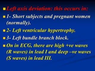 ◼Left axis deviation: this occurs in:
◼ 1- Short subjects and pregnant women
(normally).
◼ 2- Left ventricular hypertrophy.
◼ 3- Left bundle branch block.
◼ On in ECG, there are high +ve waves
(R waves) in lead I and deep –ve waves
(S waves) in lead III.
 