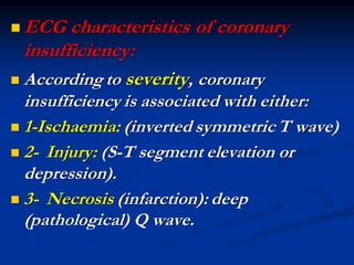 ◼ ECG characteristics of coronary
insufficiency:
◼ According to severity, coronary
insufficiency is associated with either:
◼ 1-Ischaemia: (inverted symmetric T wave)
◼ 2- Injury: (S-T segment elevation or
depression).
◼ 3- Necrosis (infarction): deep
(pathological) Q wave.
 
