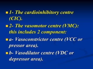 ◼ 1- The cardioinhibitory centre
(CIC).
◼ 2- The vasomotor centre (VMC):
this includes 2 component:
◼ a- Vasoconstrictor centre (VCC or
pressor area).
◼ b- Vasodilator centre (VDC or
depressor area).
 