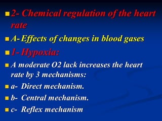 ◼2- Chemical regulation of the heart
rate
◼ A-Effects of changes in blood gases
◼1- Hypoxia:
◼ A moderate O2 lack increases the heart
rate by 3 mechanisms:
◼ a- Direct mechanism.
◼ b- Central mechanism.
◼ c- Reflex mechanism
 
