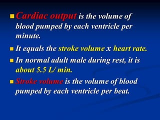 ◼Cardiac output is the volume of
blood pumped by each ventricle per
minute.
◼ It equals the stroke volume x heart rate.
◼ In normal adult male during rest, it is
about 5.5 L/ min.
◼ Stroke volume is the volume of blood
pumped by each ventricle per beat.
 