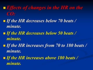 ◼ Effects of changes in the HR on the
CO:
◼ If the HR decreases below 70 beats /
minute.
◼ If the HR decreases below 50 beats /
minute.
◼ If the HR increases from 70 to 180 beats /
minute.
◼ If the HR increases above 180 beats /
minute.
 