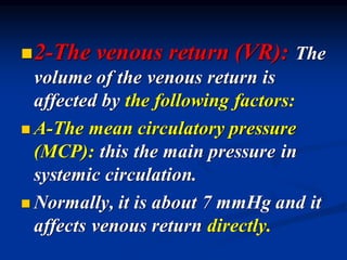 ◼2-The venous return (VR): The
volume of the venous return is
affected by the following factors:
◼ A-The mean circulatory pressure
(MCP): this the main pressure in
systemic circulation.
◼ Normally, it is about 7 mmHg and it
affects venous return directly.
 