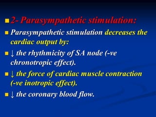 ◼2- Parasympathetic stimulation:
◼ Parasympathetic stimulation decreases the
cardiac output by:
◼ ↓ the rhythmicity of SA node (-ve
chronotropic effect).
◼ ↓ the force of cardiac muscle contraction
(-ve inotropic effect).
◼ ↓ the coronary blood flow.
 