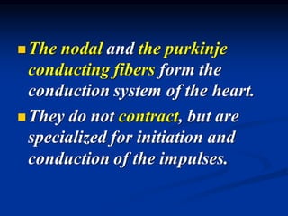 ◼The nodal and the purkinje
conducting fibers form the
conduction system of the heart.
◼They do not contract, but are
specialized for initiation and
conduction of the impulses.
 