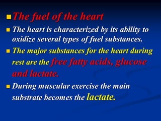 ◼The fuel of the heart
◼ The heart is characterized by its ability to
oxidize several types of fuel substances.
◼ The major substances for the heart during
rest are the free fatty acids, glucose
and lactate.
◼ During muscular exercise the main
substrate becomes the lactate.
 
