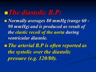 ◼The diastolic B.P:
◼ Normally averages 80 mmHg (range 60 -
90 mmHg) and is produced as result of
the elastic recoil of the aorta during
ventricular diastole.
◼ The arterial B.P is often reported as
the systolic over the diastolic
pressure (e.g. 120/80).
 