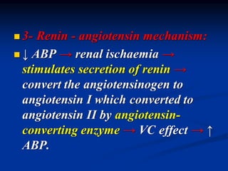 ◼ 3- Renin - angiotensin mechanism:
◼ ↓ ABP → renal ischaemia →
stimulates secretion of renin →
convert the angiotensinogen to
angiotensin I which converted to
angiotensin II by angiotensin-
converting enzyme → VC effect → ↑
ABP.
 