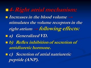 ◼4-Right atrial mechanism:
◼ Increases in the blood volume →
stimulates the volume receptors in the
right atrium → following effects:
◼ a) Generalized VD.
◼ b) Reflex inhibition of secretion of
antidiuretic hormone.
◼ c) Secretion of atrial natriuretic
peptide (ANP).
 