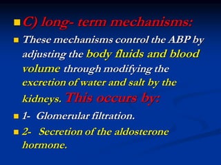 ◼C) long- term mechanisms:
◼ These mechanisms control the ABP by
adjusting the body fluids and blood
volume through modifying the
excretion of water and salt by the
kidneys. This occurs by:
◼ 1- Glomerular filtration.
◼ 2- Secretion of the aldosterone
hormone.
 