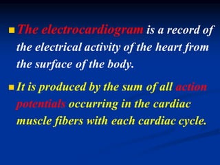 ◼The electrocardiogram is a record of
the electrical activity of the heart from
the surface of the body.
◼ It is produced by the sum of all action
potentials occurring in the cardiac
muscle fibers with each cardiac cycle.
 