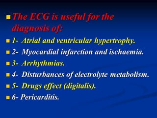 ◼The ECG is useful for the
diagnosis of:
◼ 1- Atrial and ventricular hypertrophy.
◼ 2- Myocardial infarction and ischaemia.
◼ 3- Arrhythmias.
◼ 4- Disturbances of electrolyte metabolism.
◼ 5- Drugs effect (digitalis).
◼ 6- Pericarditis.
 