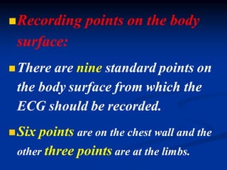 ◼Recording points on the body
surface:
◼There are nine standard points on
the body surface from which the
ECG should be recorded.
◼Six points are on the chest wall and the
other three points are at the limbs.
 
