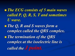 ◼ The ECG consists of 5 main waves
called P, Q, R, S, T and sometimes
U wave.
◼ The Q, R and S waves form a
complex called the QRS complex.
◼ The termination of the QRS
complex at the isoelectric line is
called the J point.
 