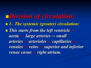 ◼Division of circulation:
◼ 1- The systemic (greater) circulation:
◼ This starts from the left ventricle→
aorta → large arteries→ small
arteries→ arterioles→ capillaries→
venules→ veins→ superior and inferior
venae cavae→ right atrium.
 