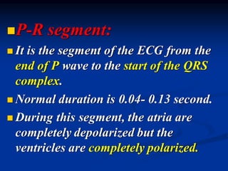 ◼P-R segment:
◼ It is the segment of the ECG from the
end of P wave to the start of the QRS
complex.
◼ Normal duration is 0.04- 0.13 second.
◼ During this segment, the atria are
completely depolarized but the
ventricles are completely polarized.
 