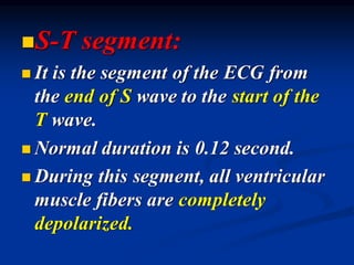 ◼S-T segment:
◼ It is the segment of the ECG from
the end of S wave to the start of the
T wave.
◼ Normal duration is 0.12 second.
◼ During this segment, all ventricular
muscle fibers are completely
depolarized.
 