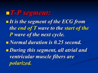 ◼T-P segment:
◼ It is the segment of the ECG from
the end of T wave to the start of the
P wave of the next cycle.
◼ Normal duration is 0.25 second.
◼ During this segment, all atrial and
ventricular muscle fibers are
polarized.
 