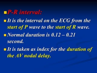 ◼P-R interval:
◼ It is the interval on the ECG from the
start of P wave to the start of R wave.
◼ Normal duration is 0.12 – 0.21
second.
◼ It is taken as index for the duration of
the AV nodal delay.
 
