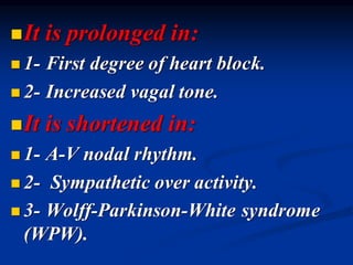 ◼It is prolonged in:
◼ 1- First degree of heart block.
◼ 2- Increased vagal tone.
◼It is shortened in:
◼ 1- A-V nodal rhythm.
◼ 2- Sympathetic over activity.
◼ 3- Wolff-Parkinson-White syndrome
(WPW).
 