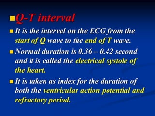 ◼Q-T interval
◼ It is the interval on the ECG from the
start of Q wave to the end of T wave.
◼ Normal duration is 0.36 – 0.42 second
and it is called the electrical systole of
the heart.
◼ It is taken as index for the duration of
both the ventricular action potential and
refractory period.
 