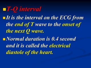 ◼T-Q interval
◼It is the interval on the ECG from
the end of T wave to the onset of
the next Q wave.
◼Normal duration is 0.4 second
and it is called the electrical
diastole of the heart.
 