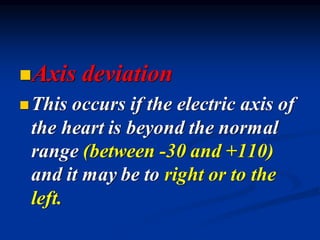 ◼Axis deviation
◼This occurs if the electric axis of
the heart is beyond the normal
range (between -30 and +110)
and it may be to right or to the
left.
 