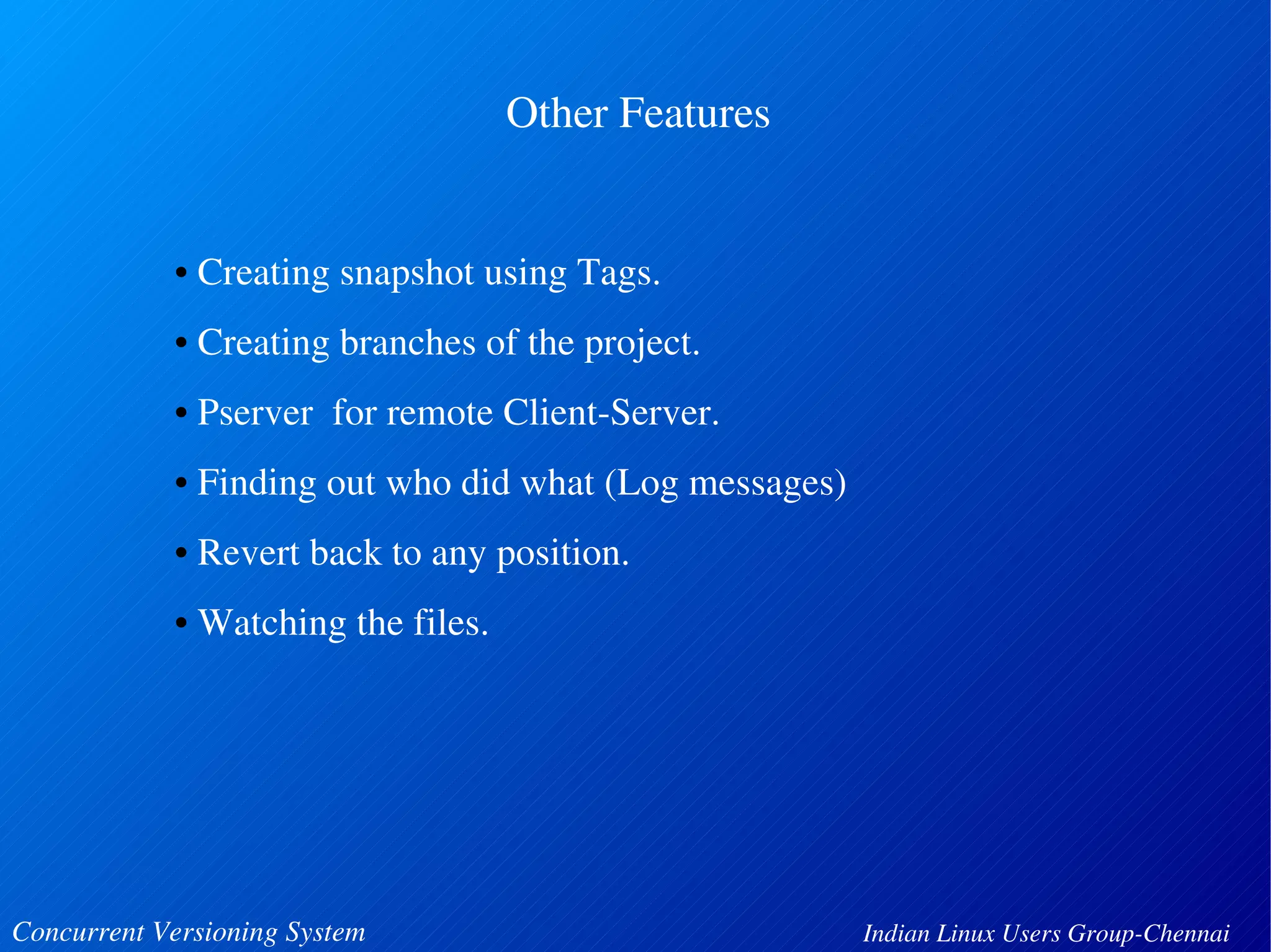 Other Features 
• Creating snapshot using Tags. 
• Creating branches of the project. 
• Pserver for remote Client­Server. 
• Finding out who did what (Log messages) 
• Revert back to any position. 
• Watching the files. 
Concurrent Versioning System Indian Linux Users Group­Chennai 
 