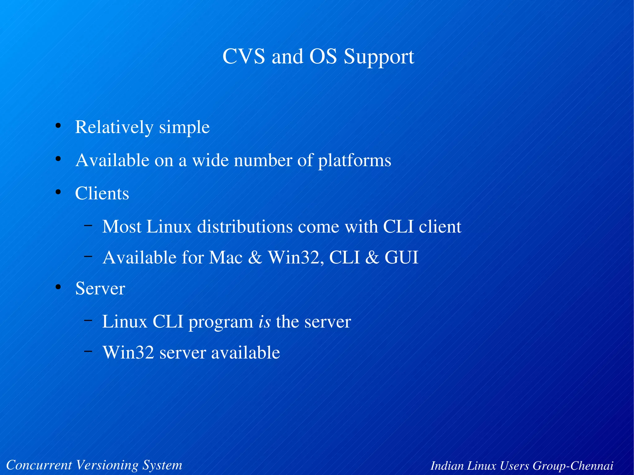 CVS and OS Support 
● Relatively simple 
● Available on a wide number of platforms 
● Clients 
– Most Linux distributions come with CLI client 
– Available for Mac & Win32, CLI & GUI 
● Server 
– Linux CLI program is the server 
– Win32 server available 
Concurrent Versioning System Indian Linux Users Group­Chennai 
 