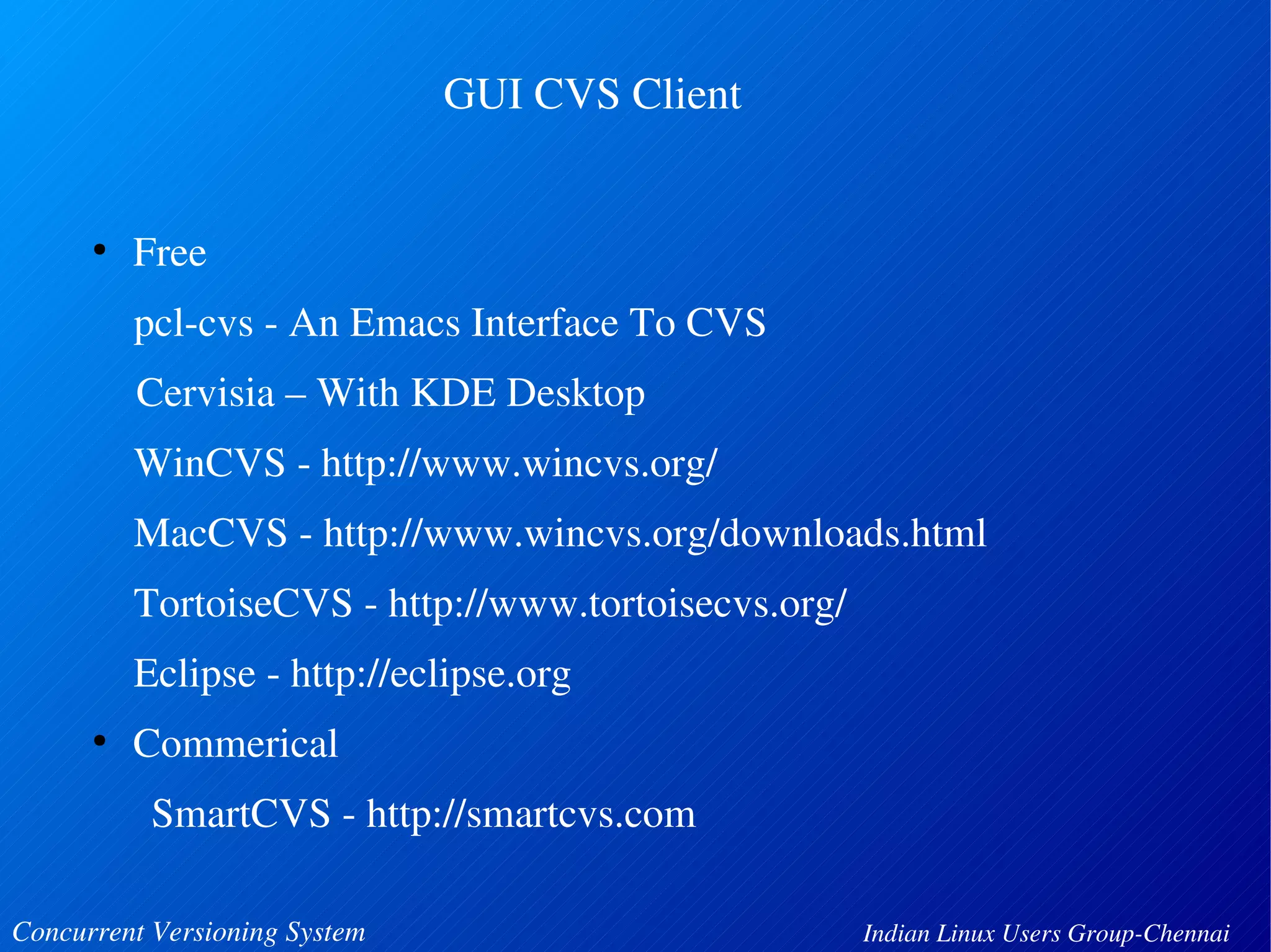 GUI CVS Client 
● Free 
pcl­cvs 
­An 
Emacs Interface To CVS 
Cervisia – With KDE Desktop 
WinCVS ­http:// 
www.wincvs.org/ 
MacCVS ­http:// 
www.wincvs.org/downloads.html 
TortoiseCVS ­http:// 
www.tortoisecvs.org/ 
Eclipse ­http:// 
eclipse.org 
● Commerical 
SmartCVS ­http:// 
smartcvs.com 
Concurrent Versioning System Indian Linux Users Group­Chennai 
 