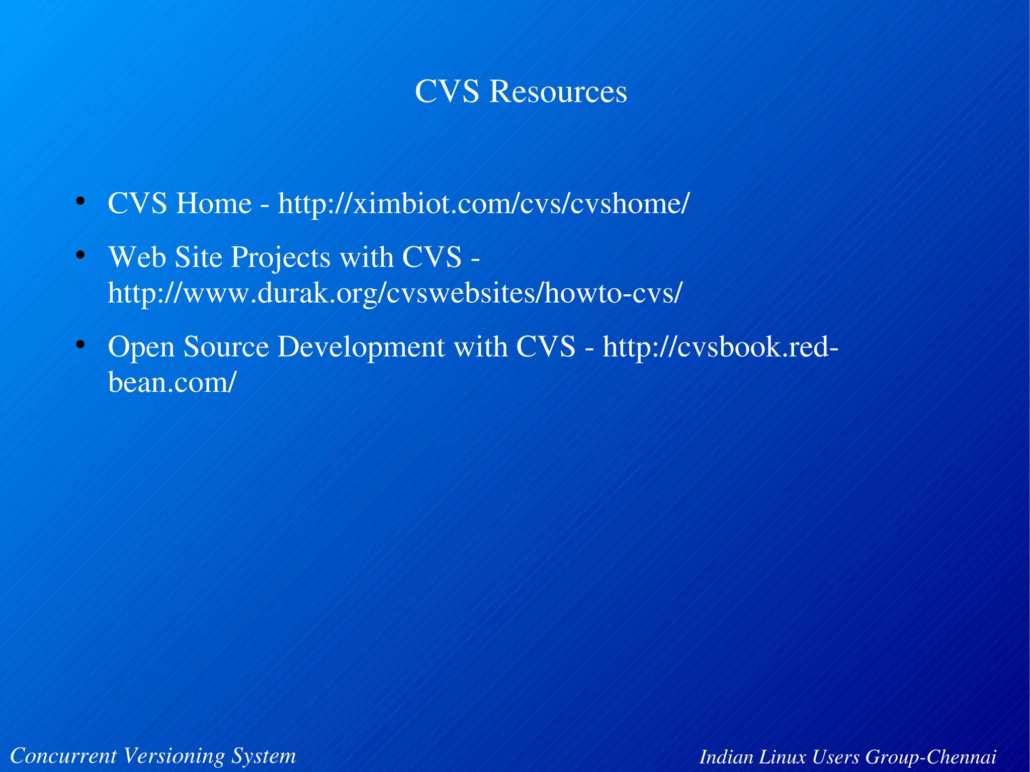 CVS Resources 
● CVS Home ­http:// 
ximbiot.com/cvs/cvshome/ 
● Web Site Projects with CVS ­http:// 
www.durak.org/cvswebsites/howto­cvs/ 
● Open Source Development with CVS ­http:// 
cvsbook.red­bean. 
com/ 
Concurrent Versioning System Indian Linux Users Group­Chennai 
 
