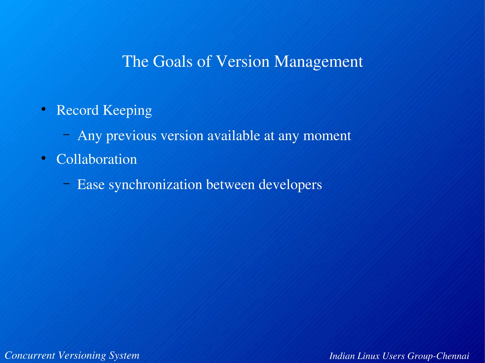 The Goals of Version Management 
● Record Keeping 
– Any previous version available at any moment 
● Collaboration 
– Ease synchronization between developers 
Concurrent Versioning System Indian Linux Users Group­Chennai 
 