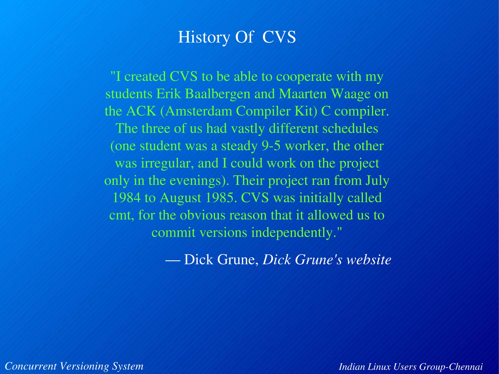 History Of CVS 
"I created CVS to be able to cooperate with my 
students Erik Baalbergen and Maarten Waage on 
the ACK (Amsterdam Compiler Kit) C compiler. 
The three of us had vastly different schedules 
(one student was a steady 9­5 
worker, the other 
was irregular, and I could work on the project 
only in the evenings). Their project ran from July 
1984 to August 1985. CVS was initially called 
cmt, for the obvious reason that it allowed us to 
commit versions independently." 
— Dick Grune, Dick Grune's website 
Concurrent Versioning System Indian Linux Users Group­Chennai 
 