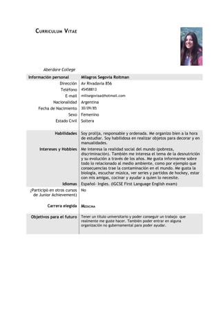 C URRICULUM V ITAE




       Aberdare College
Información personal         Milagros Segovia Roitman
                Dirección    Av Rivadavia 856
                 Teléfono    45458813
                   E-mail    milisegoviaa@hotmail.com
            Nacionalidad     Argentina
    Fecha de Nacimiento      30/09/85
                     Sexo    Femenino
              Estado Civil   Soltera


             Habilidades     Soy prolija, responsable y ordenada. Me organizo bien a la hora
                             de estudiar. Soy habilidosa en realizar objetos para decorar y en
                             manualidades.
     Intereses y Hobbies     Me interesa la realidad social del mundo (pobreza,
                             discriminación). También me interesa el tema de la desnutrición
                             y su evolución a través de los años. Me gusta informarme sobre
                             todo lo relacionado al medio ambiente, como por ejemplo que
                             consecuencias trae la contaminación en el mundo. Me gusta la
                             biología, escuchar música, ver series y partidos de hockey, estar
                             con mis amigas, cocinar y ayudar a quien lo necesite.
                 Idiomas     Español- Ingles. (IGCSE First Language English exam)
¿Participó en otros cursos   No
  de Junior Achievement)

         Carrera elegida     MEDICINA

 Objetivos para el futuro    Tener un título universitario y poder conseguir un trabajo que
                             realmente me guste hacer. También poder entrar en alguna
                             organización no gubernamental para poder ayudar.
 