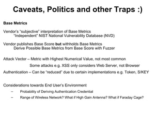 Caveats, Politics and other Traps :)
Base Metrics

Vendor’s “subjective” interpretation of Base Metrics
     “Independent” NIST National Vulnerability Database (NVD)

Vendor publishes Base Score but withholds Base Metrics
     Derive Possible Base Metrics from Base Score with Fuzzer

Attack Vector – Metric with Highest Numerical Value, not most common
               Some attacks e.g. XSS only considers Web Server, not Browser
Authentication – Can be “reduced” due to certain implementations e.g. Token, S/KEY


Considerations towards End User’s Environment
    –    Probability of Deriving Authentication Credential
    –    Range of Wireless Network? What if High Gain Antenna? What if Faraday Cage?
 