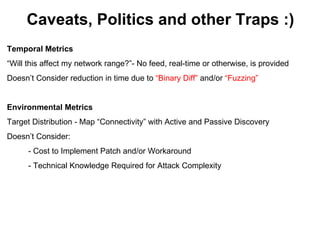 Caveats, Politics and other Traps :)
Temporal Metrics
“Will this affect my network range?”- No feed, real-time or otherwise, is provided
Doesn’t Consider reduction in time due to “Binary Diff” and/or “Fuzzing”


Environmental Metrics
Target Distribution - Map “Connectivity” with Active and Passive Discovery
Doesn’t Consider:
      - Cost to Implement Patch and/or Workaround
      - Technical Knowledge Required for Attack Complexity
 