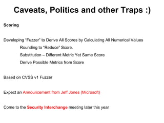 Caveats, Politics and other Traps :)
Scoring


Developing “Fuzzer” to Derive All Scores by Calculating All Numerical Values
          Rounding to “Reduce” Score.
          Substitution – Different Metric Yet Same Score
          Derive Possible Metrics from Score


Based on CVSS v1 Fuzzer


Expect an Announcement from Jeff Jones (Microsoft)


Come to the Security Interchange meeting later this year
 