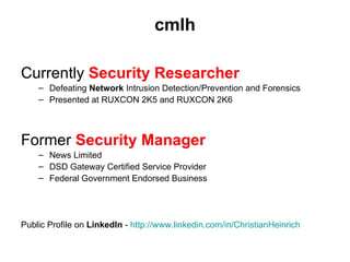 cmlh

Currently Security Researcher
    – Defeating Network Intrusion Detection/Prevention and Forensics
    – Presented at RUXCON 2K5 and RUXCON 2K6



Former Security Manager
    – News Limited
    – DSD Gateway Certified Service Provider
    – Federal Government Endorsed Business




Public Profile on LinkedIn - http://www.linkedin.com/in/ChristianHeinrich
 
