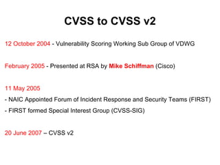 CVSS to CVSS v2
12 October 2004 - Vulnerability Scoring Working Sub Group of VDWG


February 2005 - Presented at RSA by Mike Schiffman (Cisco)


11 May 2005
- NAIC Appointed Forum of Incident Response and Security Teams (FIRST)
- FIRST formed Special Interest Group (CVSS-SIG)


20 June 2007 – CVSS v2
 