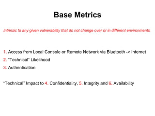 Base Metrics
Intrinsic to any given vulnerability that do not change over or in different environments




1. Access from Local Console or Remote Network via Bluetooth -> Internet
2. “Technical” Likelihood
3. Authentication


“Technical” Impact to 4. Confidentiality, 5. Integrity and 6. Availability
 