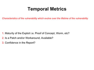 Temporal Metrics
Characteristics of the vulnerability which evolve over the lifetime of the vulnerability




1. Maturity of the Exploit i.e. Proof of Concept, Worm, etc?
2. Is a Patch and/or Workaround, Available?
3. Confidence in the Report?
 