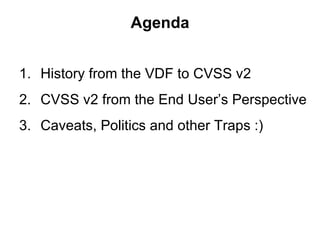 Agenda


1. History from the VDF to CVSS v2
2. CVSS v2 from the End User’s Perspective
3. Caveats, Politics and other Trap...