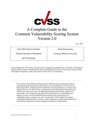 A Complete Guide to the
Common Vulnerability Scoring System
Version 2.0
June, 2007

Peter Mell, Karen Scarfone

Sasha Romanosky

National Institute of Standards

Carnegie Mellon University

and Technology

Acknowledgements: The authors sincerely wish to recognize the contributions of all of the CVSS Special
Interest Group members, including Barrie Brook, Seth Hanford, Stav Raviv, Gavin Reid, George Theall
and Tadashi Yamagishi as well as the authors of the CVSS v1.0 standard [1].

The Common Vulnerability Scoring System (CVSS) provides an open framework for
communicating the characteristics and impacts of IT vulnerabilities. CVSS consists of
three groups: Base, Temporal and Environmental. Each group produces a numeric score
ranging from 0 to 10, and a Vector, a compressed textual representation that reflects the
values used to derive the score. The Base group represents the intrinsic qualities of a
vulnerability. The Temporal group reflects the characteristics of a vulnerability that
change over time. The Environmental group represents the characteristics of a
vulnerability that are unique to any user’s environment. CVSS enables IT managers,
vulnerability bulletin providers, security vendors, application vendors and researchers to
all benefit by adopting this common language of scoring IT vulnerabilities.

Common Vulnerability Scoring System (v2)

-1-

 